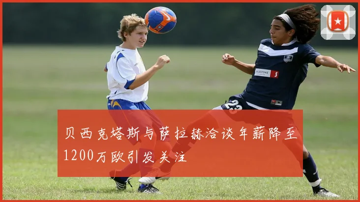 贝西克塔斯与萨拉赫洽谈年薪降至1200万欧引发关注
